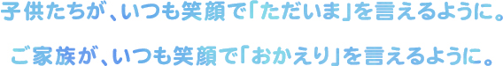 子供たちが、いつも笑顔で「ただいま」を言えるように。ご家族が、いつも笑顔で「おかえり」を言えるように。