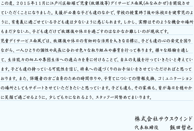 この度、２０１５年１１月に江戸川区船堀で児童(放課後等)デイサービス南風(みなみかぜ)を開設させていただくことになりました。支援が必要な子ども達のなかで、学校の授業終了後や休校日を健常児のように、有意義に過ごせている子ども達は少ないように感じられます。しかし、実際はそのような機会や場所もまだ少ない上、子ども達だけで放課後や休日を過ごすのはなかなか難しいのが現状です。
児童デイサービス南風では、放課後や休日の有効的な活用を大きな目標に、子ども達の心の安定を図りながら、一人ひとりの個性や成長に合わせ色々な取り組みや療育を行って参ります。様々な経験を通して、生活能力の向上や集団生活への適応力を身に付けることで、自立の支援を行っていきたいと考えています。子ども達の持っている可能性を信じ、将来への道づくりのお手伝いをさせていただければと思っております。また、保護者の方ご自身のための時間作りや、子育てについての情報交換、コミュニケーションの場所としてもサポートさせ 株式会社サウスウインド代表取締役　　飯田哲也 