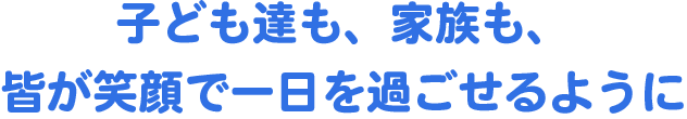 子供たちも、家族も、皆が笑顔で一日を過ごせるように